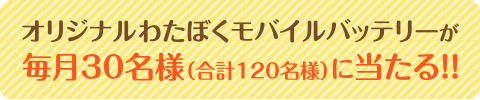 わたぼくオリジナルモバイルバッテリーが毎月30名様（合計120名様）に当たる!!
